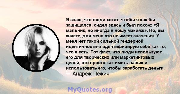 Я знаю, что люди хотят, чтобы я как бы защищался, сидел здесь и был похож: «Я мальчик, но иногда я ношу макияж». Но, вы знаете, для меня это не имеет значения. У меня нет такой сильной гендерной идентичности-я