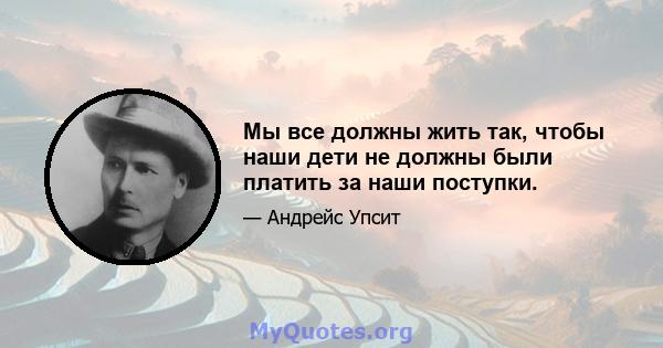 Мы все должны жить так, чтобы наши дети не должны были платить за наши поступки.