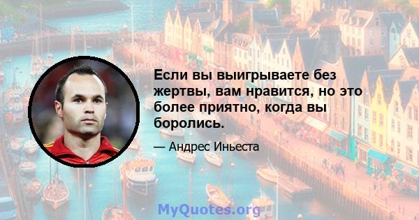 Если вы выигрываете без жертвы, вам нравится, но это более приятно, когда вы боролись.