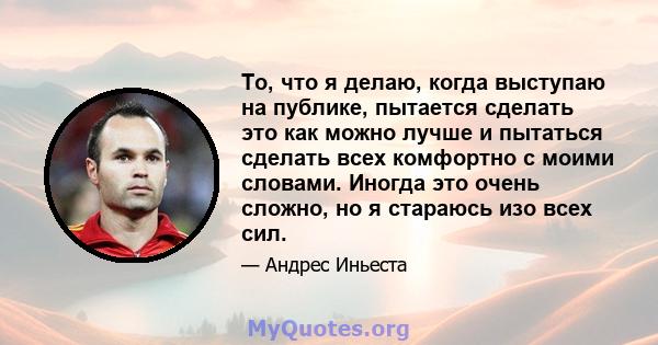 То, что я делаю, когда выступаю на публике, пытается сделать это как можно лучше и пытаться сделать всех комфортно с моими словами. Иногда это очень сложно, но я стараюсь изо всех сил.