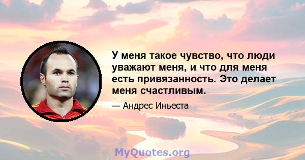 У меня такое чувство, что люди уважают меня, и что для меня есть привязанность. Это делает меня счастливым.