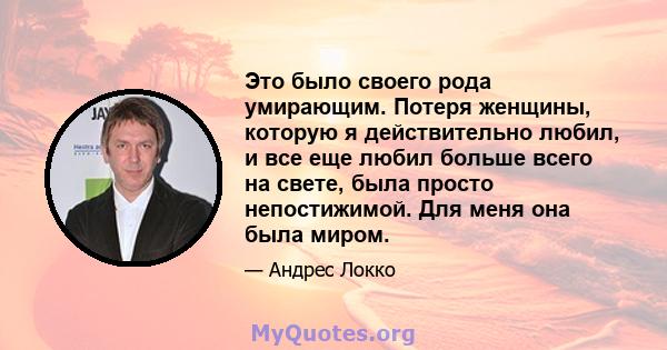 Это было своего рода умирающим. Потеря женщины, которую я действительно любил, и все еще любил больше всего на свете, была просто непостижимой. Для меня она была миром.