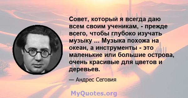 Совет, который я всегда даю всем своим ученикам, - прежде всего, чтобы глубоко изучать музыку ... Музыка похожа на океан, а инструменты - это маленькие или большие острова, очень красивые для цветов и деревьев.