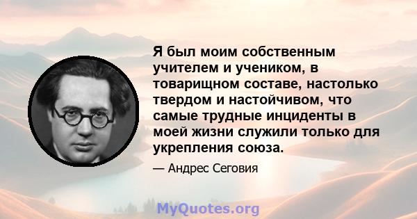 Я был моим собственным учителем и учеником, в товарищном составе, настолько твердом и настойчивом, что самые трудные инциденты в моей жизни служили только для укрепления союза.