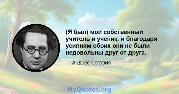 (Я был) мой собственный учитель и ученик, и благодаря усилиям обоих они не были недовольны друг от друга.