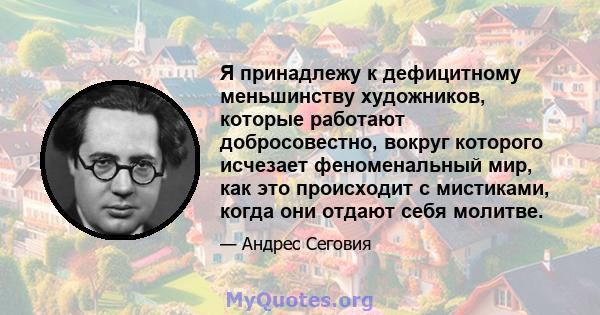 Я принадлежу к дефицитному меньшинству художников, которые работают добросовестно, вокруг которого исчезает феноменальный мир, как это происходит с мистиками, когда они отдают себя молитве.