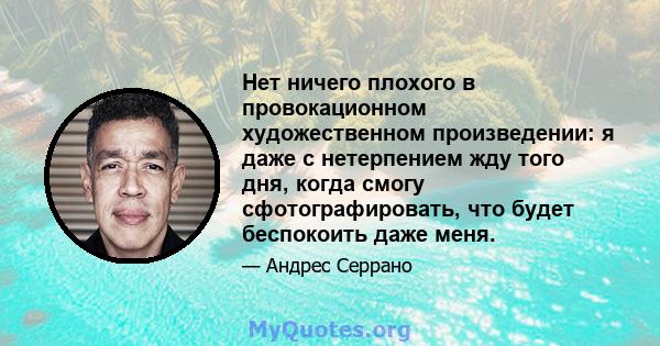 Нет ничего плохого в провокационном художественном произведении: я даже с нетерпением жду того дня, когда смогу сфотографировать, что будет беспокоить даже меня.