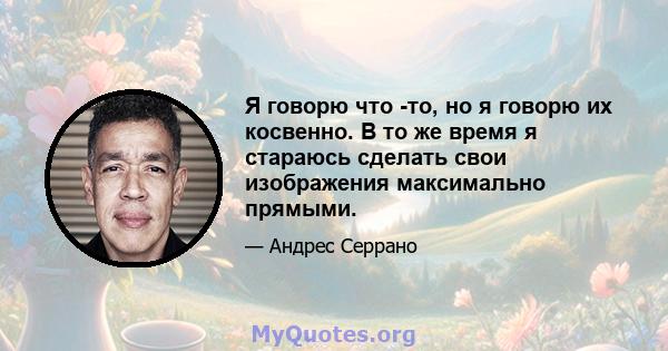 Я говорю что -то, но я говорю их косвенно. В то же время я стараюсь сделать свои изображения максимально прямыми.