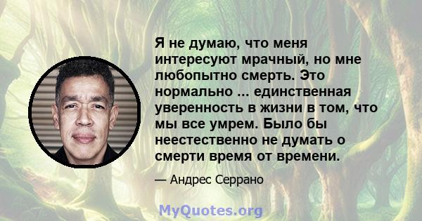 Я не думаю, что меня интересуют мрачный, но мне любопытно смерть. Это нормально ... единственная уверенность в жизни в том, что мы все умрем. Было бы неестественно не думать о смерти время от времени.