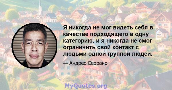 Я никогда не мог видеть себя в качестве подходящего в одну категорию, и я никогда не смог ограничить свой контакт с людьми одной группой людей.