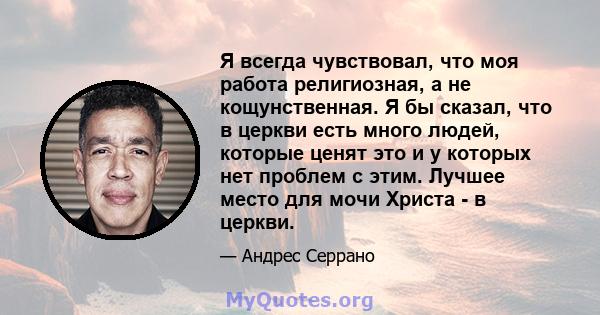 Я всегда чувствовал, что моя работа религиозная, а не кощунственная. Я бы сказал, что в церкви есть много людей, которые ценят это и у которых нет проблем с этим. Лучшее место для мочи Христа - в церкви.