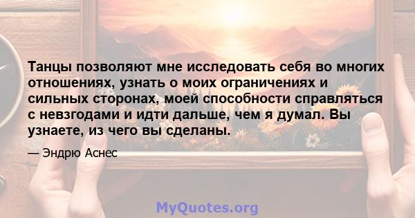 Танцы позволяют мне исследовать себя во многих отношениях, узнать о моих ограничениях и сильных сторонах, моей способности справляться с невзгодами и идти дальше, чем я думал. Вы узнаете, из чего вы сделаны.