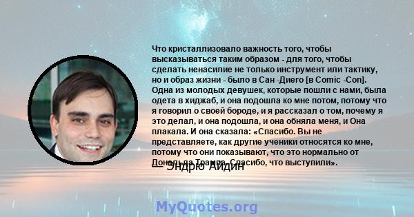 Что кристаллизовало важность того, чтобы высказываться таким образом - для того, чтобы сделать ненасилие не только инструмент или тактику, но и образ жизни - было в Сан -Диего [в Comic -Con]. Одна из молодых девушек,