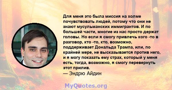 Для меня это была миссия на холме почувствовать людей, потому что они не знают мусульманских иммигрантов. И по большей части, многие из нас просто держат головы. Но если я смогу привлечь кого -то в разговор, кто -то,