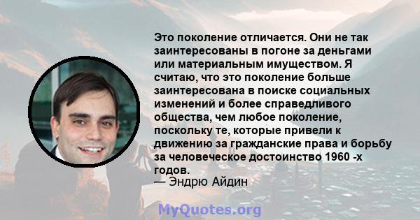 Это поколение отличается. Они не так заинтересованы в погоне за деньгами или материальным имуществом. Я считаю, что это поколение больше заинтересована в поиске социальных изменений и более справедливого общества, чем