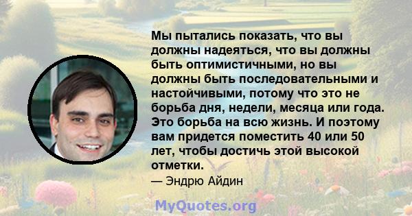 Мы пытались показать, что вы должны надеяться, что вы должны быть оптимистичными, но вы должны быть последовательными и настойчивыми, потому что это не борьба дня, недели, месяца или года. Это борьба на всю жизнь. И