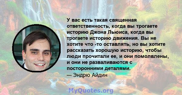 У вас есть такая священная ответственность, когда вы трогаете историю Джона Льюиса, когда вы трогаете историю движения. Вы не хотите что -то оставлять, но вы хотите рассказать хорошую историю, чтобы люди прочитали ее, и 