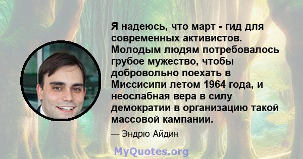 Я надеюсь, что март - гид для современных активистов. Молодым людям потребовалось грубое мужество, чтобы добровольно поехать в Миссисипи летом 1964 года, и неослабная вера в силу демократии в организацию такой массовой