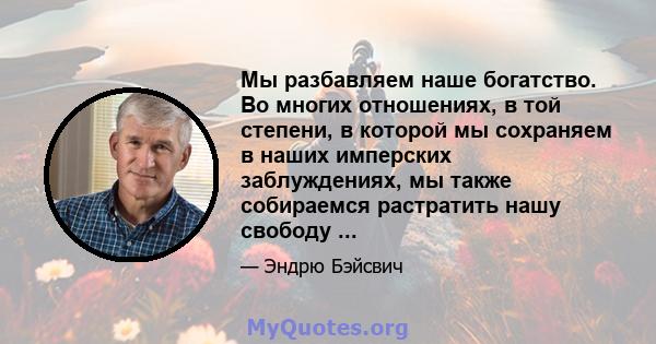 Мы разбавляем наше богатство. Во многих отношениях, в той степени, в которой мы сохраняем в наших имперских заблуждениях, мы также собираемся растратить нашу свободу ...