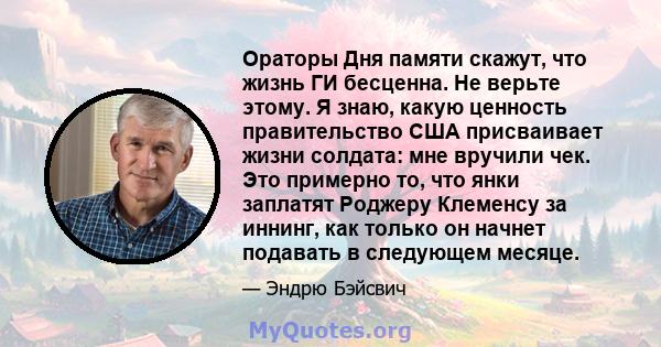 Ораторы Дня памяти скажут, что жизнь ГИ бесценна. Не верьте этому. Я знаю, какую ценность правительство США присваивает жизни солдата: мне вручили чек. Это примерно то, что янки заплатят Роджеру Клеменсу за иннинг, как