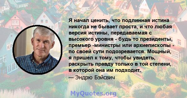 Я начал ценить, что подлинная истина никогда не бывает проста, и что любая версия истины, передаваемая с высокого уровня - будь то президенты, премьер -министры или архиепископы - по своей сути подозревается. Мощный, я