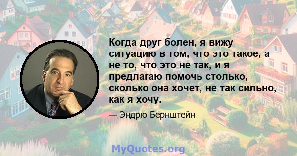 Когда друг болен, я вижу ситуацию в том, что это такое, а не то, что это не так, и я предлагаю помочь столько, сколько она хочет, не так сильно, как я хочу.