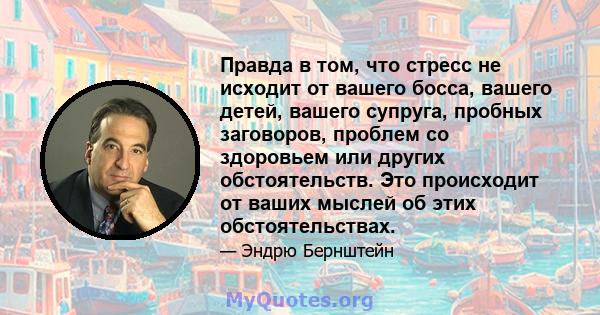 Правда в том, что стресс не исходит от вашего босса, вашего детей, вашего супруга, пробных заговоров, проблем со здоровьем или других обстоятельств. Это происходит от ваших мыслей об этих обстоятельствах.