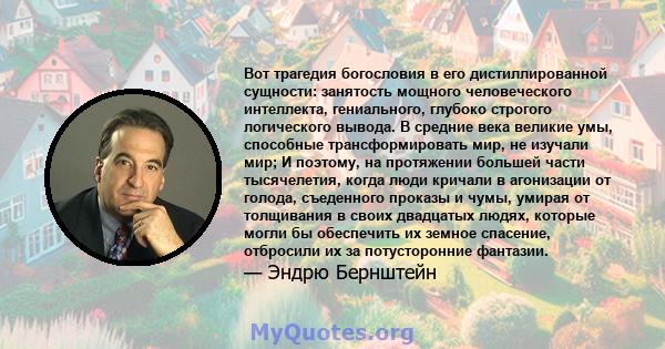 Вот трагедия богословия в его дистиллированной сущности: занятость мощного человеческого интеллекта, гениального, глубоко строгого логического вывода. В средние века великие умы, способные трансформировать мир, не