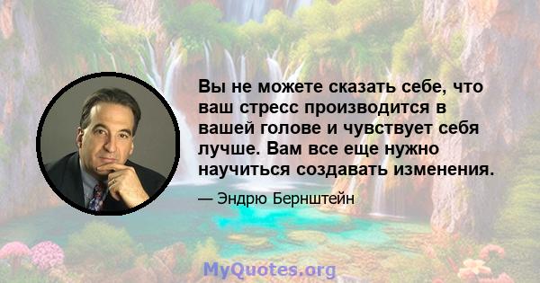 Вы не можете сказать себе, что ваш стресс производится в вашей голове и чувствует себя лучше. Вам все еще нужно научиться создавать изменения.