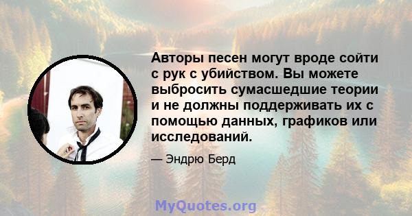 Авторы песен могут вроде сойти с рук с убийством. Вы можете выбросить сумасшедшие теории и не должны поддерживать их с помощью данных, графиков или исследований.