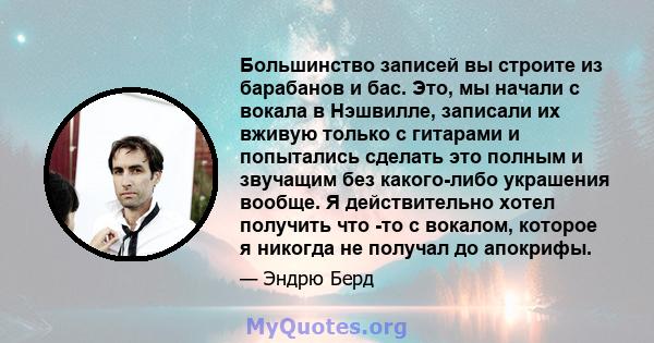 Большинство записей вы строите из барабанов и бас. Это, мы начали с вокала в Нэшвилле, записали их вживую только с гитарами и попытались сделать это полным и звучащим без какого-либо украшения вообще. Я действительно