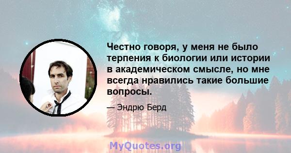 Честно говоря, у меня не было терпения к биологии или истории в академическом смысле, но мне всегда нравились такие большие вопросы.