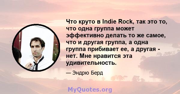 Что круто в Indie Rock, так это то, что одна группа может эффективно делать то же самое, что и другая группа, а одна группа прибивает ее, а другая - нет. Мне нравится эта удивительность.