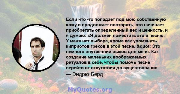 Если что -то попадает под мою собственную кожу и продолжает повторять, это начинает приобретать определенный вес и ценность, и я думаю: «Я должен поместить это в песню. У меня нет выбора, кроме как упомянуть киприотов