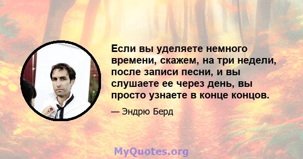 Если вы уделяете немного времени, скажем, на три недели, после записи песни, и вы слушаете ее через день, вы просто узнаете в конце концов.