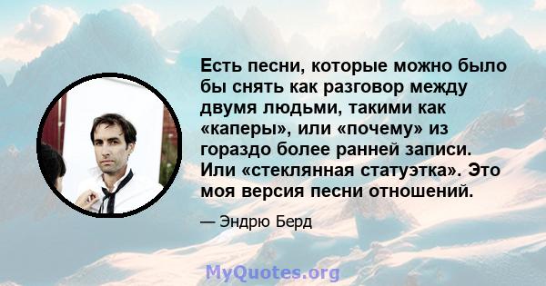 Есть песни, которые можно было бы снять как разговор между двумя людьми, такими как «каперы», или «почему» из гораздо более ранней записи. Или «стеклянная статуэтка». Это моя версия песни отношений.