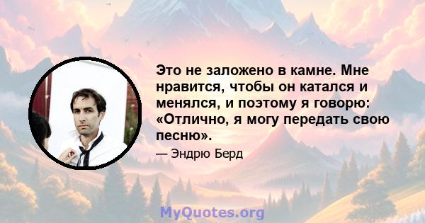 Это не заложено в камне. Мне нравится, чтобы он катался и менялся, и поэтому я говорю: «Отлично, я могу передать свою песню».