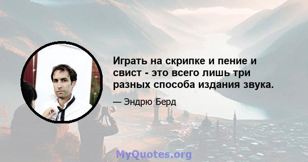 Играть на скрипке и пение и свист - это всего лишь три разных способа издания звука.