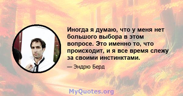 Иногда я думаю, что у меня нет большого выбора в этом вопросе. Это именно то, что происходит, и я все время слежу за своими инстинктами.