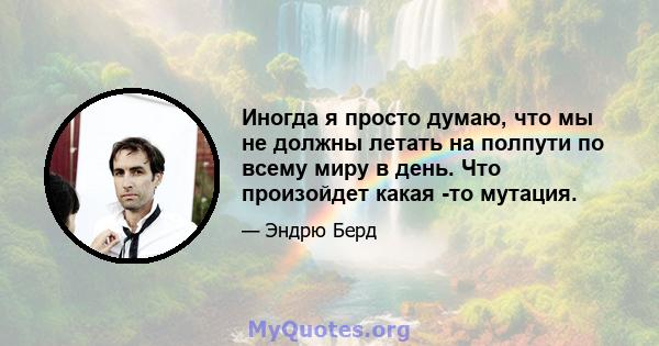 Иногда я просто думаю, что мы не должны летать на полпути по всему миру в день. Что произойдет какая -то мутация.