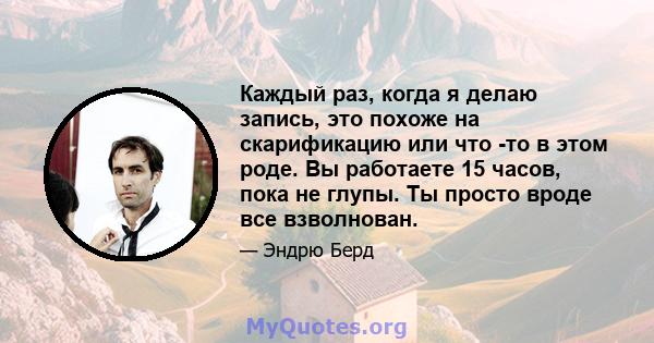 Каждый раз, когда я делаю запись, это похоже на скарификацию или что -то в этом роде. Вы работаете 15 часов, пока не глупы. Ты просто вроде все взволнован.