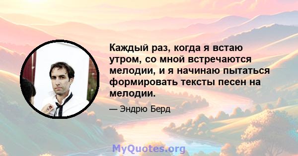 Каждый раз, когда я встаю утром, со мной встречаются мелодии, и я начинаю пытаться формировать тексты песен на мелодии.