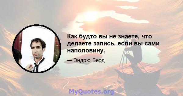 Как будто вы не знаете, что делаете запись, если вы сами наполовину.