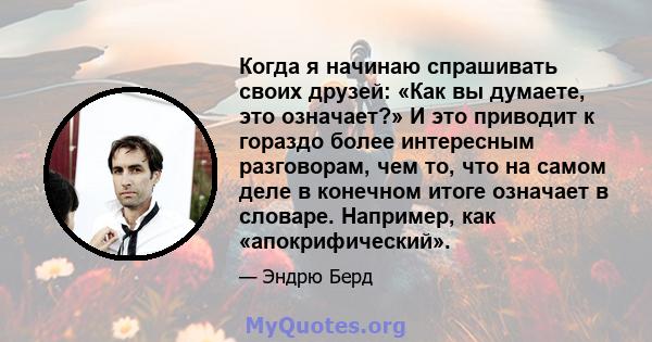 Когда я начинаю спрашивать своих друзей: «Как вы думаете, это означает?» И это приводит к гораздо более интересным разговорам, чем то, что на самом деле в конечном итоге означает в словаре. Например, как