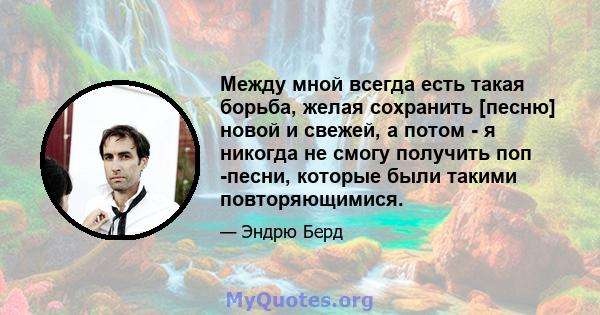 Между мной всегда есть такая борьба, желая сохранить [песню] новой и свежей, а потом - я никогда не смогу получить поп -песни, которые были такими повторяющимися.