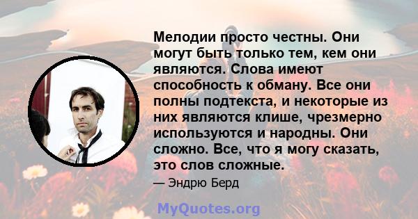 Мелодии просто честны. Они могут быть только тем, кем они являются. Слова имеют способность к обману. Все они полны подтекста, и некоторые из них являются клише, чрезмерно используются и народны. Они сложно. Все, что я