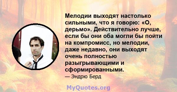 Мелодии выходят настолько сильными, что я говорю: «О, дерьмо». Действительно лучше, если бы они оба могли бы пойти на компромисс, но мелодии, даже недавно, они выходят очень полностью разыгрывающими и сформированными.