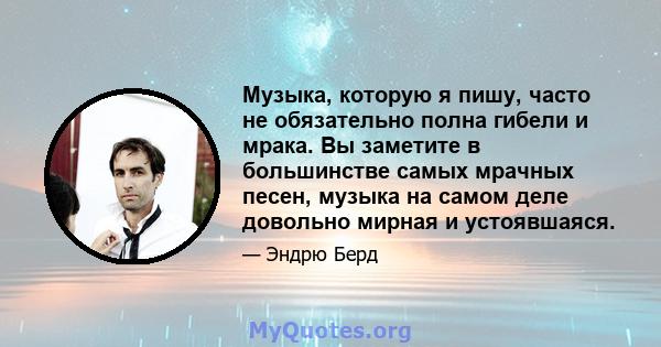 Музыка, которую я пишу, часто не обязательно полна гибели и мрака. Вы заметите в большинстве самых мрачных песен, музыка на самом деле довольно мирная и устоявшаяся.