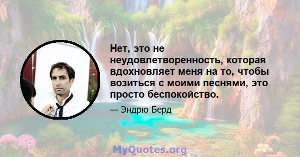 Нет, это не неудовлетворенность, которая вдохновляет меня на то, чтобы возиться с моими песнями, это просто беспокойство.