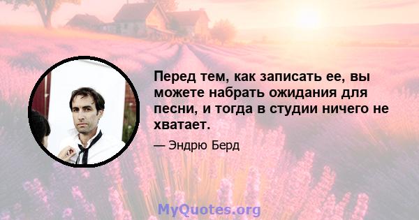 Перед тем, как записать ее, вы можете набрать ожидания для песни, и тогда в студии ничего не хватает.